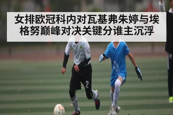 女排欧冠科内对瓦基弗朱婷与埃格努巅峰对决关键分谁主沉浮