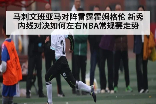 马刺文班亚马对阵雷霆霍姆格伦 新秀内线对决如何左右NBA常规赛走势