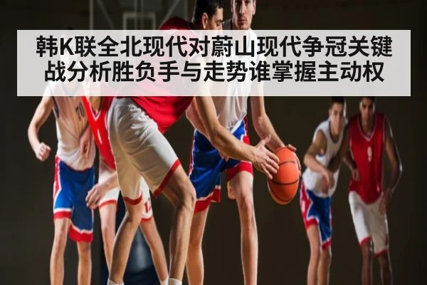 韩K联全北现代对蔚山现代争冠关键战分析胜负手与走势谁掌握主动权